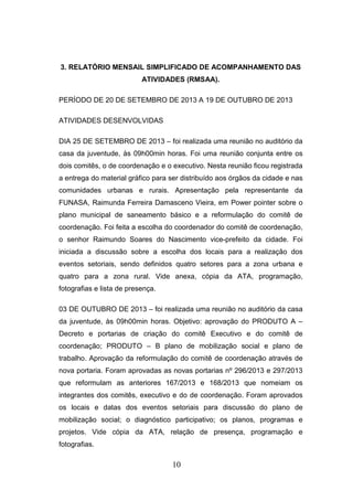 3. RELATÓRIO MENSAIL SIMPLIFICADO DE ACOMPANHAMENTO DAS
ATIVIDADES (RMSAA).
PERÍODO DE 20 DE SETEMBRO DE 2013 A 19 DE OUTUBRO DE 2013
ATIVIDADES DESENVOLVIDAS
DIA 25 DE SETEMBRO DE 2013 – foi realizada uma reunião no auditório da
casa da juventude, às 09h00min horas. Foi uma reunião conjunta entre os
dois comitês, o de coordenação e o executivo. Nesta reunião ficou registrada
a entrega do material gráfico para ser distribuído aos órgãos da cidade e nas
comunidades urbanas e rurais. Apresentação pela representante da
FUNASA, Raimunda Ferreira Damasceno Vieira, em Power pointer sobre o
plano municipal de saneamento básico e a reformulação do comitê de
coordenação. Foi feita a escolha do coordenador do comitê de coordenação,
o senhor Raimundo Soares do Nascimento vice-prefeito da cidade. Foi
iniciada a discussão sobre a escolha dos locais para a realização dos
eventos setoriais, sendo definidos quatro setores para a zona urbana e
quatro para a zona rural. Vide anexa, cópia da ATA, programação,
fotografias e lista de presença.
03 DE OUTUBRO DE 2013 – foi realizada uma reunião no auditório da casa
da juventude, às 09h00min horas. Objetivo: aprovação do PRODUTO A –
Decreto e portarias de criação do comitê Executivo e do comitê de
coordenação; PRODUTO – B plano de mobilização social e plano de
trabalho. Aprovação da reformulação do comitê de coordenação através de
nova portaria. Foram aprovadas as novas portarias nº 296/2013 e 297/2013
que reformulam as anteriores 167/2013 e 168/2013 que nomeiam os
integrantes dos comitês, executivo e do de coordenação. Foram aprovados
os locais e datas dos eventos setoriais para discussão do plano de
mobilização social; o diagnóstico participativo; os planos, programas e
projetos. Vide cópia da ATA, relação de presença, programação e
fotografias.

10

 