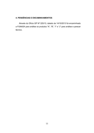 4. PENDÊNCIAS E ENCAMINHAMENTOS
Através do Ofício GP Nº 225/13, datado de 14/10/2013 foi encaminhado
a FUNASA para análise os produtos “A”, “B”, “I” e “J” para análise e parecer
técnico.

11

 