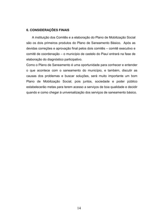 6. CONSIDERAÇÕES FINAIS
A instituição dos Comitês e a elaboração do Plano de Mobilização Social
são os dois primeiros produtos do Plano de Saneamento Básico. Após as
devidas correções e aprovação final pelos dois comitês – comitê executivo e
comitê de coordenação – o município de castelo do Piauí entrará na fase de
elaboração do diagnóstico participativo.
Como o Plano de Saneamento é uma oportunidade para conhecer e entender
o que acontece com o saneamento do município, e também, discutir as
causas dos problemas e buscar soluções, será muito importante um bom
Plano de Mobilização Social, pois juntos, sociedade e poder público
estabelecerão metas para terem acesso a serviços de boa qualidade e decidir
quando e como chegar à universalização dos serviços de saneamento básico.

14

 