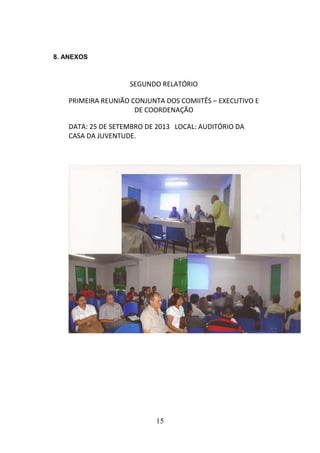 8. ANEXOS

SEGUNDO RELATÓRIO
PRIMEIRA REUNIÃO CONJUNTA DOS COMIITÊS – EXECUTIVO E
DE COORDENAÇÃO
DATA: 25 DE SETEMBRO DE 2013 LOCAL: AUDITÓRIO DA
CASA DA JUVENTUDE.

15

 