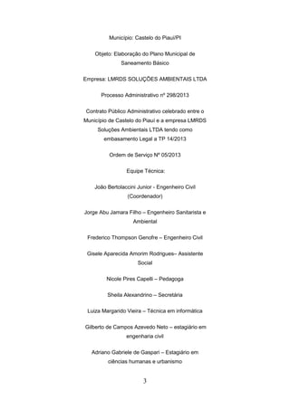 Município: Castelo do Piauí/PI
Objeto: Elaboração do Plano Municipal de
Saneamento Básico
Empresa: LMRDS SOLUÇÕES AMBIENTAIS LTDA
Processo Administrativo nº 298/2013
Contrato Público Administrativo celebrado entre o
Município de Castelo do Piauí e a empresa LMRDS
Soluções Ambientais LTDA tendo como
embasamento Legal a TP 14/2013
Ordem de Serviço Nº 05/2013
Equipe Técnica:
João Bertolaccini Junior - Engenheiro Civil
(Coordenador)
Jorge Abu Jamara Filho – Engenheiro Sanitarista e
Ambiental
Frederico Thompson Genofre – Engenheiro Civil
Gisele Aparecida Amorim Rodrigues– Assistente
Social
Nicole Pires Capelli – Pedagoga
Sheila Alexandrino – Secretária
Luiza Margarido Vieira – Técnica em informática
Gilberto de Campos Azevedo Neto – estagiário em
engenharia civil
Adriano Gabriele de Gaspari – Estagiário em
ciências humanas e urbanismo

3

 