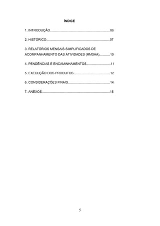 ÍNDICE
1. INTRODUÇÃO...................................................................06
2. HISTÓRICO.......................................................................07
3. RELATÓRIOS MENSAIS SIMPLIFICADOS DE
ACOMPANHAMENTO DAS ATIVIDADES (RMSAA)............10
4. PENDÊNCIAS E ENCAMINHAMENTOS...........................11
5. EXECUÇÃO DOS PRODUTOS.........................................12
6. CONSIDERAÇÕES FINAIS...............................................14
7. ANEXOS............................................................................15

5

 