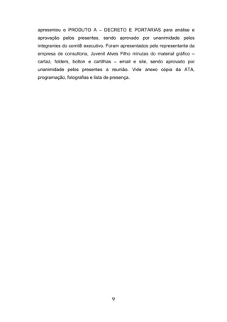 apresentou o PRODUTO A – DECRETO E PORTARIAS para análise e
aprovação pelos presentes, sendo aprovado por unanimidade pelos
integrantes do comitê executivo. Foram apresentados pelo representante da
empresa de consultoria, Juvenil Alves Filho minutas do material gráfico –
cartaz, folders, botton e cartilhas – email e site, sendo aprovado por
unanimidade pelos presentes a reunião. Vide anexo cópia da ATA,
programação, fotografias e lista de presença.

9

 