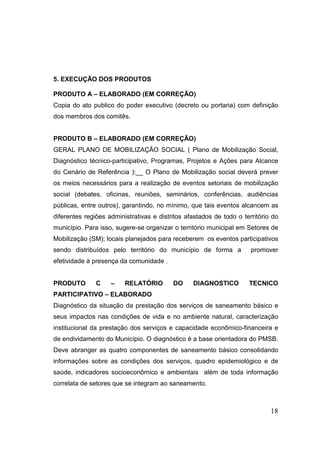 5. EXECUÇÃO DOS PRODUTOS
PRODUTO A – ELABORADO (EM CORREÇÃO)
Copia do ato publico do poder executivo (decreto ou portaria) com definição
dos membros dos comitês.

PRODUTO B – ELABORADO (EM CORREÇÃO)
GERAL PLANO DE MOBILIZAÇÃO SOCIAL ( Plano de Mobilização Social,
Diagnóstico técnico-participativo, Programas, Projetos e Ações para Alcance
do Cenário de Referência ):__ O Plano de Mobilização social deverá prever
os meios necessários para a realização de eventos setoriais de mobilização
social (debates, oficinas, reuniões, seminários, conferências, audiências
públicas, entre outros), garantindo, no mínimo, que tais eventos alcancem as
diferentes regiões administrativas e distritos afastados de todo o território do
município. Para isso, sugere-se organizar o território municipal em Setores de
Mobilização (SM); locais planejados para receberem os eventos participativos
sendo distribuídos pelo território do município de forma a

promover

efetividade à presença da comunidade .

PRODUTO

C

–

RELATÓRIO

DO

DIAGNOSTICO

TECNICO

PARTICIPATIVO – ELABORADO
Diagnóstico da situação da prestação dos serviços de saneamento básico e
seus impactos nas condições de vida e no ambiente natural, caracterização
institucional da prestação dos serviços e capacidade econômico-financeira e
de endividamento do Município. O diagnóstico é a base orientadora do PMSB.
Deve abranger as quatro componentes de saneamento básico consolidando
informações sobre as condições dos serviços, quadro epidemiológico e de
saúde, indicadores socioeconômico e ambientais além de toda informação
correlata de setores que se integram ao saneamento.

18

 