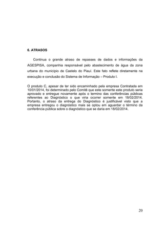 6. ATRASOS
Continua o grande atraso de repasses de dados e informações da
AGESPISA, companhia responsável pelo abastecimento de água da zona
urbana do município de Castelo do Piauí. Este fato reflete diretamente na
execução e conclusão do Sistema de Informação – Produto I.
O produto C, apesar de ter sido encaminhado pela empresa Contratada em
10/01/2014, foi determinado pelo Comitê que este somente este produto seria
aprovado e entregue novamente após o termino das conferências públicas
referentes ao Diagnóstico o que viria ocorrer somente em 18/02/2014.
Portanto, o atraso da entrega do Diagnóstico é justificável visto que a
empresa entregou o diagnóstico mais se optou em aguardar o término da
conferência pública sobre o diagnóstico que se daria em 18/02/2014.

20

 