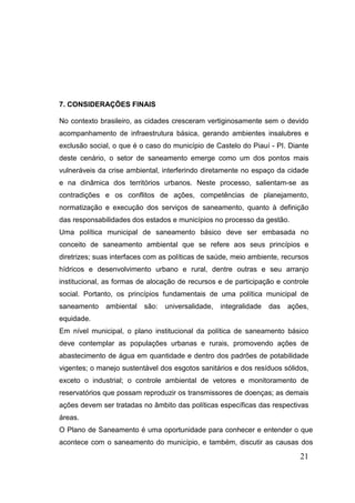 7. CONSIDERAÇÕES FINAIS
No contexto brasileiro, as cidades cresceram vertiginosamente sem o devido
acompanhamento de infraestrutura básica, gerando ambientes insalubres e
exclusão social, o que é o caso do município de Castelo do Piauí - PI. Diante
deste cenário, o setor de saneamento emerge como um dos pontos mais
vulneráveis da crise ambiental, interferindo diretamente no espaço da cidade
e na dinâmica dos territórios urbanos. Neste processo, salientam-se as
contradições e os conflitos de ações, competências de planejamento,
normatização e execução dos serviços de saneamento, quanto à definição
das responsabilidades dos estados e municípios no processo da gestão.
Uma política municipal de saneamento básico deve ser embasada no
conceito de saneamento ambiental que se refere aos seus princípios e
diretrizes; suas interfaces com as políticas de saúde, meio ambiente, recursos
hídricos e desenvolvimento urbano e rural, dentre outras e seu arranjo
institucional, as formas de alocação de recursos e de participação e controle
social. Portanto, os princípios fundamentais de uma política municipal de
saneamento

ambiental

são:

universalidade,

integralidade

das

ações,

equidade.
Em nível municipal, o plano institucional da política de saneamento básico
deve contemplar as populações urbanas e rurais, promovendo ações de
abastecimento de água em quantidade e dentro dos padrões de potabilidade
vigentes; o manejo sustentável dos esgotos sanitários e dos resíduos sólidos,
exceto o industrial; o controle ambiental de vetores e monitoramento de
reservatórios que possam reproduzir os transmissores de doenças; as demais
ações devem ser tratadas no âmbito das políticas específicas das respectivas
áreas.
O Plano de Saneamento é uma oportunidade para conhecer e entender o que
acontece com o saneamento do município, e também, discutir as causas dos

21

 