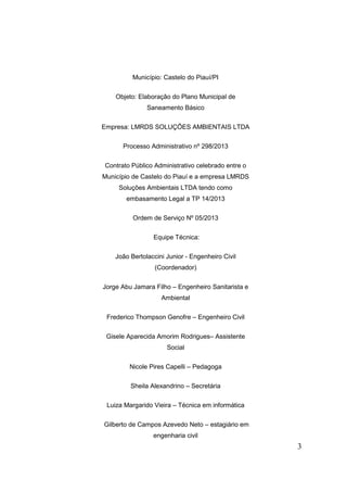 Município: Castelo do Piauí/PI
Objeto: Elaboração do Plano Municipal de
Saneamento Básico
Empresa: LMRDS SOLUÇÕES AMBIENTAIS LTDA
Processo Administrativo nº 298/2013
Contrato Público Administrativo celebrado entre o
Município de Castelo do Piauí e a empresa LMRDS
Soluções Ambientais LTDA tendo como
embasamento Legal a TP 14/2013
Ordem de Serviço Nº 05/2013
Equipe Técnica:
João Bertolaccini Junior - Engenheiro Civil
(Coordenador)
Jorge Abu Jamara Filho – Engenheiro Sanitarista e
Ambiental
Frederico Thompson Genofre – Engenheiro Civil
Gisele Aparecida Amorim Rodrigues– Assistente
Social
Nicole Pires Capelli – Pedagoga
Sheila Alexandrino – Secretária
Luiza Margarido Vieira – Técnica em informática
Gilberto de Campos Azevedo Neto – estagiário em
engenharia civil

3

 