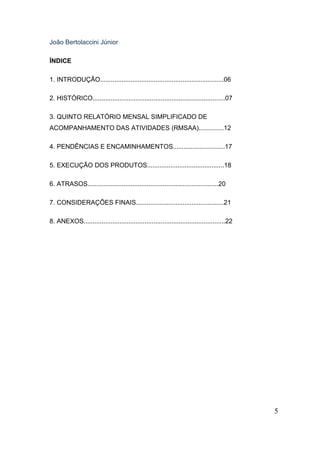 João Bertolaccini Júnior
ÍNDICE
1. INTRODUÇÃO.....................................................................06
2. HISTÓRICO..........................................................................07
3. QUINTO RELATÓRIO MENSAL SIMPLIFICADO DE
ACOMPANHAMENTO DAS ATIVIDADES (RMSAA)..............12
4. PENDÊNCIAS E ENCAMINHAMENTOS.............................17
5. EXECUÇÃO DOS PRODUTOS...........................................18
6. ATRASOS.........................................................................20
7. CONSIDERAÇÕES FINAIS.................................................21
8. ANEXOS...............................................................................22

5

 