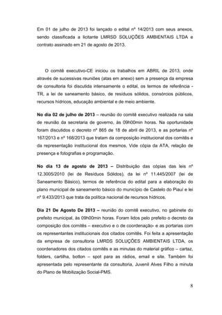 Em 01 de julho de 2013 foi lançado o edital nº 14/2013 com seus anexos,
sendo classificada a licitante LMRSD SOLUÇÕES AMBIENTAIS LTDA e
contrato assinado em 21 de agosto de 2013.

O comitê executivo-CE iniciou os trabalhos em ABRIL de 2013, onde
através de sucessivas reuniões (atas em anexo) sem a presença da empresa
de consultoria foi discutida intensamente o edital, os termos de referência TR, a lei de saneamento básico, de resíduos sólidos, consórcios públicos,
recursos hídricos, educação ambiental e de meio ambiente.
No dia 02 de julho de 2013 – reunião do comitê executivo realizada na sala
de reunião da secretaria de governo, às 09h00min horas. Na oportunidade
foram discutidos o decreto nº 865 de 18 de abril de 2013, e as portarias nº
167/2013 e nº 168/2013 que tratam da composição institucional dos comitês e
da representação institucional dos mesmos. Vide cópia da ATA, relação de
presença e fotografias e programação.
No dia 13 de agosto de 2013 – Distribuição das cópias das leis nº
12.3005/2010 (lei de Resíduos Sólidos), da lei nº 11.445/2007 (lei de
Saneamento Básico), termos de referência do edital para a elaboração do
plano municipal de saneamento básico do município de Castelo do Piauí e lei
nº 9.433/2013 que trata da política nacional de recursos hídricos.
Dia 21 De Agosto De 2013 – reunião do comitê executivo, no gabinete do
prefeito municipal, às 09h00min horas. Foram lidos pelo prefeito o decreto da
composição dos comitês – executivo e o de coordenação- e as portarias com
os representantes institucionais dos citados comitês. Foi feita a apresentação
da empresa de consultoria LMRDS SOLUÇÕES AMBIENTAIS LTDA, os
coordenadores dos citados comitês e as minutas do material gráfico – cartaz,
folders, cartilha, botton – spot para as rádios, email e site. Também foi
apresentada pelo representante da consultoria, Juvenil Alves Filho a minuta
do Plano de Mobilização Social-PMS.

8

 