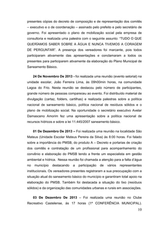 presentes cópias do decreto de composição e de representação dos comitês
– executivo e o de coordenação – assinado pelo prefeito e pelo secretário de
governo. Foi apresentado o plano de mobilização social pela empresa de
consultoria e realizada uma palestra com o seguinte assunto: “TUDO O QUE
QUERÍAMOS SABER SOBRE A ÁGUA E NUNCA TIVEMOS A CORAGEM
DE PERGUNTAR”. A presença dos vereadores foi marcante, pois todos
participaram ativamente das apresentações e conclamaram a todos os
presentes para participarem ativamente da elaboração do Plano Municipal de
Saneamento Básico.
24 De Novembro De 2013 - foi realizada uma reunião (evento setorial) na
unidade escolar, João Ferreira Lima, às 09h00min horas, na comunidade
Lagoa do Frio. Nesta reunião se destacou pelo número de participantes,
grande número de pessoas compareceu ao evento. Foi distribuído material de
divulgação (cartaz, folders, cartilhas) e realizada palestras sobre a política
nacional de saneamento básico, política nacional de resíduos sólidos e o
plano de mobilização social. Na oportunidade o secretário executivo Avelar
Damasceno Amorim fez uma apresentação sobre a política nacional de
recursos hídricos e sobre a lei 11.445/2007 saneamento básico.
01 De Dezembro De 2013 – Foi realizada uma reunião na localidade São
Mateus (Unidade Escolar Mateus Pereira da Silva) às 8:00 horas. Foi falado
sobre a importância do PMSB, do produto A – Decreto e portarias de criação
dos comitês e contratação de um profissional para acompanhamento do
convênio e elaboração do PMSB tendo a frente um especialista em gestão
ambiental e hídrica. Nessa reunião foi chamada a atenção para a falta d’água
no

município

destacando

a

participação

de

vários

representantes

institucionais. Os vereadores presentes registraram a sua preocupação com a
situação atual do saneamento básico do município e garantiram total apoio na
elaboração do PMSB. Também foi destacada a situação do lixo (resíduos
sólidos) e da organização das comunidades urbanas e rurais em associações.
03 De Dezembro De 2013 – Foi realizada uma reunião no Clube
Recreativo Castelense, às 17 horas (1ª CONFERÊNCIA MUNICIPAL).

10

 