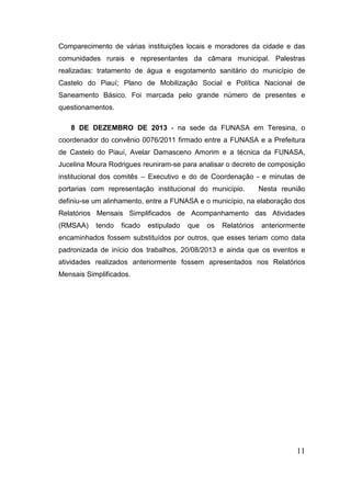 Comparecimento de várias instituições locais e moradores da cidade e das
comunidades rurais e representantes da câmara municipal. Palestras
realizadas: tratamento de água e esgotamento sanitário do município de
Castelo do Piauí; Plano de Mobilização Social e Política Nacional de
Saneamento Básico. Foi marcada pelo grande número de presentes e
questionamentos.
8 DE DEZEMBRO DE 2013 - na sede da FUNASA em Teresina, o
coordenador do convênio 0076/2011 firmado entre a FUNASA e a Prefeitura
de Castelo do Piauí, Avelar Damasceno Amorim e a técnica da FUNASA,
Jucelina Moura Rodrigues reuniram-se para analisar o decreto de composição
institucional dos comitês – Executivo e do de Coordenação - e minutas de
portarias com representação institucional do município.

Nesta reunião

definiu-se um alinhamento, entre a FUNASA e o município, na elaboração dos
Relatórios Mensais Simplificados de Acompanhamento das Atividades
(RMSAA)

tendo

ficado

estipulado

que

os

Relatórios

anteriormente

encaminhados fossem substituídos por outros, que esses teriam como data
padronizada de início dos trabalhos, 20/08/2013 e ainda que os eventos e
atividades realizados anteriormente fossem apresentados nos Relatórios
Mensais Simplificados.

11

 