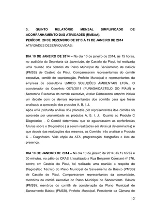 3.

QUINTO

RELATÓRIO

MENSAL

SIMPLIFICADO

DE

ACOMPANHAMENTO DAS ATIVIDADES (RMSAA).
PERÍODO: 20 DE DEZEMBRO DE 2013 A 19 DE JANEIRO DE 2014
ATIVIDADES DESENVOLVIDAS:

DIA 10 DE JANEIRO DE 2014 – No dia 10 de janeiro de 2014, às 15 horas,
no auditório da Secretaria da Juventude, de Castelo do Piauí, foi realizada
uma reunião dos comitês do Plano Municipal de Saneamento de Básico
(PMSB) de Castelo do Piauí. Compareceram representantes do comitê
executivo, comitê de coordenação, Prefeito Municipal e representantes da
empresa de consultoria LMRDS SOLUÇÕES AMBIENTAIS LTDA.. O
coordenador do Convênio 0076/2011 (FUNASA/CASTELO DO PIAUÍ) e
Secretário Executivo do comitê executivo, Avelar Damasceno Amorim iniciou
um debate com os demais representantes dos comitês para que fosse
analisado a aprovação dos produtos A, B, I, J.
Após uma profunda análise dos produtos por representantes dos comitês foi
aprovado por unanimidade os produtos A, B, I, J.

Quanto ao Produto C

Diagnóstico – O Comitê determinou que se aguardassem as conferências
futuras sobre o Diagnóstico ( a serem realizadas em datas já determinadas) e
que depois das realizações das mesmas, os Comitês irão analisar o Produto
C – Diagnóstico. Vide cópia da ATA, programação, fotografias e lista de
presença.

DIA 10 DE JANEIRO DE 2014 – No dia 10 de janeiro de 2014, às 19 horas e
30 minutos, no pátio do CRAS I, localizado a Rua Benjamin Constant nº 576,
centro em Castelo do Piauí, foi realizada uma reunião a respeito do
Diagnóstico Técnico do Plano Municipal de Saneamento de Básico (PMSB)
de Castelo do Piauí. Compareceram representantes da comunidade,
membros do comitê executivo do Plano Municipal de Saneamento Básico
(PMSB), membros do comitê de coordenação do Plano Municipal de
Saneamento Básico (PMSB), Prefeito Municipal, Presidente da Câmara de

12

 