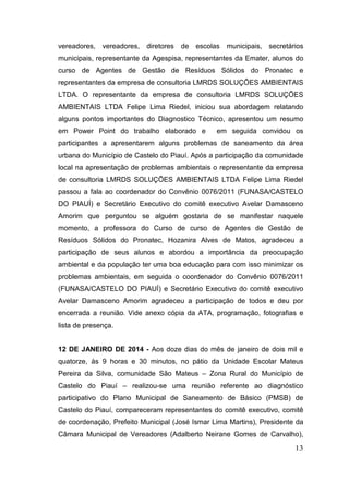 vereadores,

vereadores,

diretores

de escolas

municipais, secretários

municipais, representante da Agespisa, representantes da Emater, alunos do
curso de Agentes de Gestão de Resíduos Sólidos do Pronatec e
representantes da empresa de consultoria LMRDS SOLUÇÕES AMBIENTAIS
LTDA. O representante da empresa de consultoria LMRDS SOLUÇÕES
AMBIENTAIS LTDA Felipe Lima Riedel, iniciou sua abordagem relatando
alguns pontos importantes do Diagnostico Técnico, apresentou um resumo
em Power Point do trabalho elaborado e

em seguida convidou os

participantes a apresentarem alguns problemas de saneamento da área
urbana do Município de Castelo do Piauí. Após a participação da comunidade
local na apresentação de problemas ambientais o representante da empresa
de consultoria LMRDS SOLUÇÕES AMBIENTAIS LTDA Felipe Lima Riedel
passou a fala ao coordenador do Convênio 0076/2011 (FUNASA/CASTELO
DO PIAUÍ) e Secretário Executivo do comitê executivo Avelar Damasceno
Amorim que perguntou se alguém gostaria de se manifestar naquele
momento, a professora do Curso de curso de Agentes de Gestão de
Resíduos Sólidos do Pronatec, Hozanira Alves de Matos, agradeceu a
participação de seus alunos e abordou a importância da preocupação
ambiental e da população ter uma boa educação para com isso minimizar os
problemas ambientais, em seguida o coordenador do Convênio 0076/2011
(FUNASA/CASTELO DO PIAUÍ) e Secretário Executivo do comitê executivo
Avelar Damasceno Amorim agradeceu a participação de todos e deu por
encerrada a reunião. Vide anexo cópia da ATA, programação, fotografias e
lista de presença.
12 DE JANEIRO DE 2014 - Aos doze dias do mês de janeiro de dois mil e
quatorze, às 9 horas e 30 minutos, no pátio da Unidade Escolar Mateus
Pereira da Silva, comunidade São Mateus – Zona Rural do Município de
Castelo do Piauí – realizou-se uma reunião referente ao diagnóstico
participativo do Plano Municipal de Saneamento de Básico (PMSB) de
Castelo do Piauí, compareceram representantes do comitê executivo, comitê
de coordenação, Prefeito Municipal (José Ismar Lima Martins), Presidente da
Câmara Municipal de Vereadores (Adalberto Neirane Gomes de Carvalho),

13

 