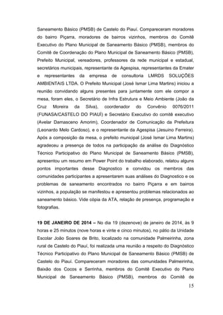 Saneamento Básico (PMSB) de Castelo do Piauí. Compareceram moradores
do bairro Piçarra, moradores de bairros vizinhos, membros do Comitê
Executivo do Plano Municipal de Saneamento Básico (PMSB), membros do
Comitê de Coordenação do Plano Municipal de Saneamento Básico (PMSB),
Prefeito Municipal, vereadores, professores da rede municipal e estadual,
secretários municipais, representante da Agespisa, representantes da Emater
e

representantes

da

empresa

de

consultoria

LMRDS

SOLUÇÕES

AMBIENTAIS LTDA. O Prefeito Municipal (José Ismar Lima Martins) iniciou a
reunião convidando alguns presentes para juntamente com ele compor a
mesa, foram eles, o Secretário de Infra Estrutura e Meio Ambiente (João da
Cruz

Moreira

da

Silva),

coordenador

do

Convênio

0076/2011

(FUNASA/CASTELO DO PIAUÍ) e Secretário Executivo do comitê executivo
(Avelar Damasceno Amorim), Coordenador de Comunicação da Prefeitura
(Leonardo Melo Cardoso), e o representante da Agespisa (Jesuino Ferreira).
Após a composição da mesa, o prefeito municipal (José Ismar Lima Martins)
agradeceu a presença de todos na participação da análise do Diagnóstico
Técnico Participativo do Plano Municipal de Saneamento Básico (PMSB),
apresentou um resumo em Power Point do trabalho elaborado, relatou alguns
pontos importantes desse Diagnostico e convidou os membros das
comunidades participantes a apresentarem suas análises do Diagnostico e os
problemas de saneamento encontrados no bairro Piçarra e em bairros
vizinhos, a população se manifestou e apresentou problemas relacionados ao
saneamento básico. Vide cópia da ATA, relação de presença, programação e
fotografias.

19 DE JANEIRO DE 2014 – No dia 19 (dezenove) de janeiro de 2014, às 9
horas e 25 minutos (nove horas e vinte e cinco minutos), no pátio da Unidade
Escolar João Soares de Brito, localizado na comunidade Palmeirinha, zona
rural de Castelo do Piauí, foi realizada uma reunião a respeito do Diagnóstico
Técnico Participativo do Plano Municipal de Saneamento Básico (PMSB) de
Castelo do Piauí. Compareceram moradores das comunidades Palmeirinha,
Baixão dos Cocos e Serrinha, membros do Comitê Executivo do Plano
Municipal de Saneamento Básico (PMSB), membros do Comitê de

15

 