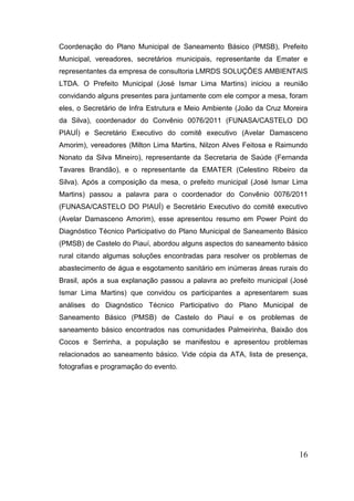 Coordenação do Plano Municipal de Saneamento Básico (PMSB), Prefeito
Municipal, vereadores, secretários municipais, representante da Emater e
representantes da empresa de consultoria LMRDS SOLUÇÕES AMBIENTAIS
LTDA. O Prefeito Municipal (José Ismar Lima Martins) iniciou a reunião
convidando alguns presentes para juntamente com ele compor a mesa, foram
eles, o Secretário de Infra Estrutura e Meio Ambiente (João da Cruz Moreira
da Silva), coordenador do Convênio 0076/2011 (FUNASA/CASTELO DO
PIAUÍ) e Secretário Executivo do comitê executivo (Avelar Damasceno
Amorim), vereadores (Milton Lima Martins, Nilzon Alves Feitosa e Raimundo
Nonato da Silva Mineiro), representante da Secretaria de Saúde (Fernanda
Tavares Brandão), e o representante da EMATER (Celestino Ribeiro da
Silva). Após a composição da mesa, o prefeito municipal (José Ismar Lima
Martins) passou a palavra para o coordenador do Convênio 0076/2011
(FUNASA/CASTELO DO PIAUÍ) e Secretário Executivo do comitê executivo
(Avelar Damasceno Amorim), esse apresentou resumo em Power Point do
Diagnóstico Técnico Participativo do Plano Municipal de Saneamento Básico
(PMSB) de Castelo do Piauí, abordou alguns aspectos do saneamento básico
rural citando algumas soluções encontradas para resolver os problemas de
abastecimento de água e esgotamento sanitário em inúmeras áreas rurais do
Brasil, após a sua explanação passou a palavra ao prefeito municipal (José
Ismar Lima Martins) que convidou os participantes a apresentarem suas
análises do Diagnóstico Técnico Participativo do Plano Municipal de
Saneamento Básico (PMSB) de Castelo do Piauí e os problemas de
saneamento básico encontrados nas comunidades Palmeirinha, Baixão dos
Cocos e Serrinha, a população se manifestou e apresentou problemas
relacionados ao saneamento básico. Vide cópia da ATA, lista de presença,
fotografias e programação do evento.

16

 