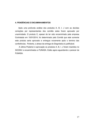4. PENDÊNCIAS E ENCAMINHAMENTOS
Após uma profunda análise dos produtos A, B, I, J com as devidas
correções por representantes dos comitês estes foram aprovado por
unanimidade. O produto C, apesar de ter sido encaminhado pela empresa
Contratada em 10/01/2014, foi determinado pelo Comitê que este somente
este produto seria aprovado e entregue novamente após o termino das
conferências. Portanto, o atraso da entrega do Diagnóstico é justificável.
A última Posterior à aprovação os produtos A, B, I, J foram inseridos no
SICONV e encaminhados a FUNASA. Estão agora aguardando o parecer da
FUNASA.

17

 