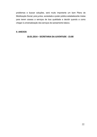 problemas e buscar soluções, será muito importante um bom Plano de
Mobilização Social, pois juntos, sociedade e poder público estabelecerão metas
para terem acesso a serviços de boa qualidade e decidir quando e como
chegar à universalização dos serviços de saneamento básico.

8. ANEXOS

10.01.2014 – SECRETARIA DA JUVENTUDE - 15:00

22

 