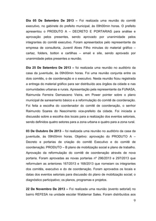 Dia 05 De Setembro De 2013 – Foi realizada uma reunião do comitê
executivo, no gabinete do prefeito municipal, às 09h00min horas. O prefeito
apresentou o PRODUTO A – DECRETO E PORTARIAS para análise e
aprovação pelos presentes, sendo aprovado por unanimidade pelos
integrantes do comitê executivo. Foram apresentados pelo representante da
empresa de consultoria, Juvenil Alves Filho minutas do material gráfico –
cartaz, folders, botton e cartilhas – email e site, sendo aprovado por
unanimidade pelos presentes a reunião.
Dia 25 De Setembro De 2013 – foi realizada uma reunião no auditório da
casa da juventude, às 09h00min horas. Foi uma reunião conjunta entre os
dois comitês, o de coordenação e o executivo. Nesta reunião ficou registrada
a entrega do material gráfico para ser distribuído aos órgãos da cidade e nas
comunidades urbanas e rurais. Apresentação pela representante da FUNASA,
Raimunda Ferreira Damasceno Vieira, em Power pointer sobre o plano
municipal de saneamento básico e a reformulação do comitê de coordenação.
Foi feita a escolha do coordenador do comitê de coordenação, o senhor
Raimundo Soares do Nascimento vice-prefeito da cidade. Foi iniciada a
discussão sobre a escolha dos locais para a realização dos eventos setoriais,
sendo definidos quatro setores para a zona urbana e quatro para a zona rural.
03 De Outubro De 2013 – foi realizada uma reunião no auditório da casa da
juventude, às 09h00min horas. Objetivo: aprovação do PRODUTO A –
Decreto e portarias de criação do comitê Executivo e do comitê de
coordenação; PRODUTO – B plano de mobilização social e plano de trabalho.
Aprovação da reformulação do comitê de coordenação através de nova
portaria. Foram aprovadas as novas portarias nº 296/2013 e 297/2013 que
reformulam as anteriores 167/2013 e 168/2013 que nomeiam os integrantes
dos comitês, executivo e do de coordenação. Foram aprovados os locais e
datas dos eventos setoriais para discussão do plano de mobilização social; o
diagnóstico participativo; os planos, programas e projetos.
22 De Novembro De 2013 – Foi realizada uma reunião (evento setorial) no
bairro REFESA na unidade escolar Waldemar Sales. Foram distribuídos aos

9

 