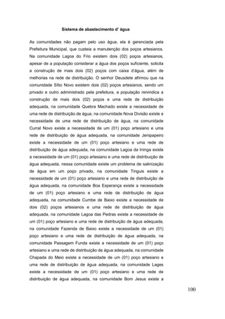 100 
Sistema de abastecimento d’ água 
As comunidades não pagam pelo uso água, ela é gerenciada pela Prefeitura Municipal, que custeia a manutenção dos poços artesianos. Na comunidade Lagoa do Frio existem dois (02) poços artesianos, apesar de a população considerar a água dos poços suficiente, solicita a construção de mais dois (02) poços com caixa d’água, além de melhorias na rede de distribuição. O senhor Deusdete afirmou que na comunidade Sítio Novo existem dois (02) poços artesianos, sendo um privado e outro administrado pela prefeitura, a população reivindica a construção de mais dois (02) poços e uma rede de distribuição adequada, na comunidade Quebra Machado existe a necessidade de uma rede de distribuição de água, na comunidade Nova Divisão existe a necessidade de uma rede de distribuição de água, na comunidade Curral Novo existe a necessidade de um (01) poço artesiano e uma rede de distribuição de água adequada, na comunidade Jenipapeiro existe a necessidade de um (01) poço artesiano e uma rede de distribuição de água adequada, na comunidade Lagoa da Ininga existe a necessidade de um (01) poço artesiano e uma rede de distribuição de água adequada, nessa comunidade existe um problema de salinização de água em um poço privado, na comunidade Tinguis existe a necessidade de um (01) poço artesiano e uma rede de distribuição de água adequada, na comunidade Boa Esperança existe a necessidade de um (01) poço artesiano e uma rede de distribuição de água adequada, na comunidade Cumbe de Baixo existe a necessidade de dois (02) poços artesianos e uma rede de distribuição de água adequada, na comunidade Lagoa das Pedras existe a necessidade de um (01) poço artesiano e uma rede de distribuição de água adequada, na comunidade Fazenda de Baixo existe a necessidade de um (01) poço artesiano e uma rede de distribuição de água adequada, na comunidade Passagem Funda existe a necessidade de um (01) poço artesiano e uma rede de distribuição de água adequada, na comunidade Chapada do Meio existe a necessidade de um (01) poço artesiano e uma rede de distribuição de água adequada, na comunidade Lages existe a necessidade de um (01) poço artesiano e uma rede de distribuição de água adequada, na comunidade Bom Jesus existe a  