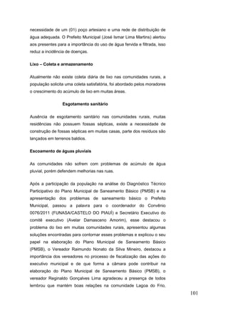101 
necessidade de um (01) poço artesiano e uma rede de distribuição de água adequada. O Prefeito Municipal (José Ismar Lima Martins) alertou aos presentes para a importância do uso de água fervida e filtrada, isso reduz a incidência de doenças. 
Lixo – Coleta e armazenamento 
Atualmente não existe coleta diária de lixo nas comunidades rurais, a população solicita uma coleta satisfatória, foi abordado pelos moradores o crescimento do acúmulo de lixo em muitas áreas. 
Esgotamento sanitário 
Ausência de esgotamento sanitário nas comunidades rurais, muitas residências não possuem fossas sépticas, existe a necessidade de construção de fossas sépticas em muitas casas, parte dos resíduos são lançados em terrenos baldios. 
Escoamento de águas pluviais 
As comunidades não sofrem com problemas de acúmulo de água pluvial, porém defendem melhorias nas ruas. 
Após a participação da população na análise do Diagnóstico Técnico Participativo do Plano Municipal de Saneamento Básico (PMSB) e na apresentação dos problemas de saneamento básico o Prefeito Municipal, passou a palavra para o coordenador do Convênio 0076/2011 (FUNASA/CASTELO DO PIAUÍ) e Secretário Executivo do comitê executivo (Avelar Damasceno Amorim), esse destacou o problema do lixo em muitas comunidades rurais, apresentou algumas soluções encontradas para contornar esses problemas e explicou o seu papel na elaboração do Plano Municipal de Saneamento Básico (PMSB), o Vereador Raimundo Nonato da Silva Mineiro, destacou a importância dos vereadores no processo de fiscalização das ações do executivo municipal e de que forma a câmara pode contribuir na elaboração do Plano Municipal de Saneamento Básico (PMSB), o vereador Reginaldo Gonçalves Lima agradeceu a presença de todos lembrou que mantém boas relações na comunidade Lagoa do Frio,  