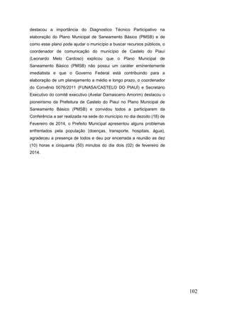 102 
destacou a importância do Diagnostico Técnico Participativo na elaboração do Plano Municipal de Saneamento Básico (PMSB) e de como esse plano pode ajudar o município a buscar recursos públicos, o coordenador de comunicação do município de Castelo do Piauí (Leonardo Melo Cardoso) explicou que o Plano Municipal de Saneamento Básico (PMSB) não possui um caráter eminentemente imediatista e que o Governo Federal está contribuindo para a elaboração de um planejamento a médio e longo prazo, o coordenador do Convênio 0076/2011 (FUNASA/CASTELO DO PIAUÍ) e Secretário Executivo do comitê executivo (Avelar Damasceno Amorim) destacou o pioneirismo da Prefeitura de Castelo do Piauí no Plano Municipal de Saneamento Básico (PMSB) e convidou todos a participarem da Conferência a ser realizada na sede do município no dia dezoito (18) de Fevereiro de 2014, o Prefeito Municipal apresentou alguns problemas enfrentados pela população (doenças, transporte, hospitais, água), agradeceu a presença de todos e deu por encerrada a reunião as dez (10) horas e cinquenta (50) minutos do dia dois (02) de fevereiro de 2014. 
 