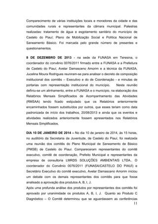 11 
Comparecimento de várias instituições locais e moradores da cidade e das comunidades rurais e representantes da câmara municipal. Palestras realizadas: tratamento de água e esgotamento sanitário do município de Castelo do Piauí; Plano de Mobilização Social e Política Nacional de Saneamento Básico. Foi marcada pelo grande número de presentes e questionamentos. 
8 DE DEZEMBRO DE 2013 - na sede da FUNASA em Teresina, o coordenador do convênio 0076/2011 firmado entre a FUNASA e a Prefeitura de Castelo do Piauí, Avelar Damasceno Amorim e a técnica da FUNASA, Jucelina Moura Rodrigues reuniram-se para analisar o decreto de composição institucional dos comitês – Executivo e do de Coordenação - e minutas de portarias com representação institucional do município. Nesta reunião definiu-se um alinhamento, entre a FUNASA e o município, na elaboração dos Relatórios Mensais Simplificados de Acompanhamento das Atividades (RMSAA) tendo ficado estipulado que os Relatórios anteriormente encaminhados fossem substituídos por outros, que esses teriam como data padronizada de início dos trabalhos, 20/08/2013 e ainda que os eventos e atividades realizados anteriormente fossem apresentados nos Relatórios Mensais Simplificados. 
DIA 10 DE JANEIRO DE 2014 – No dia 10 de janeiro de 2014, às 15 horas, no auditório da Secretaria da Juventude, de Castelo do Piauí, foi realizada uma reunião dos comitês do Plano Municipal de Saneamento de Básico (PMSB) de Castelo do Piauí. Compareceram representantes do comitê executivo, comitê de coordenação, Prefeito Municipal e representantes da empresa de consultoria LMRDS SOLUÇÕES AMBIENTAIS LTDA.. O coordenador do Convênio 0076/2011 (FUNASA/CASTELO DO PIAUÍ) e Secretário Executivo do comitê executivo, Avelar Damasceno Amorim iniciou um debate com os demais representantes dos comitês para que fosse analisado a aprovação dos produtos A, B, I, J. 
Após uma profunda análise dos produtos por representantes dos comitês foi aprovado por unanimidade os produtos A, B, I, J. Quanto ao Produto C Diagnóstico – O Comitê determinou que se aguardassem as conferências  