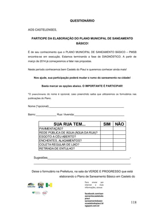 118 
QUESTIONÁRIO 
AOS CASTELENSES, 
PARTICIPE DA ELABORAÇÃO DO PLANO MUNICIPAL DE SANEAMENTO 
BÁSICO! 
É de seu conhecimento que o PLANO MUNICIPAL DE SANEAMENTO BÁSICO – PMSB 
encontra-se em execução. Estamos terminando a fase de DIAGNÓSTICO. A partir de 
março de 2014 já começaremos a falar nas propostas. 
Neste período conhecemos bem Castelo do Piauí e queremos conhecer ainda mais! 
Nos ajude, sua participação poderá mudar o rumo do saneamento na cidade! 
Basta marcar as opções abaixo. O IMPORTANTE É PARTICIPAR! 
*O preenchimento do nome é opcional, caso preenchido saiba que utilizaremos os formulários nas 
publicações do Plano. 
Nome (*opcional):___________________________________________________ 
Bairro:______________ Rua / Avenida:__________________________________ 
SUA RUA TEM... SIM NÃO 
PAVIMENTAÇÃO? 
REDE PÚBLICA DE ÁGUA (ÁGUA DA RUA)? 
ESGOTO A CÉU ABERTO? 
ENCHENTES, ALAGAMENTOS? 
COLETA REGULAR DE LIXO? 
RETIRADA DE ENTULHO? 
Sugestões___________________________________________________- 
____________________________________________________________ 
Deixe o formulário na Prefeitura, na sala da VERDE E PROGRESSO que está 
elaborando o Plano de Saneamento Básico em Castelo do 
Piauí. 
Para enviar por 
internet e mais 
informações, acesse: 
facebook.com/san 
eamentocastelodo 
piaui 
saneamentobasic 
ocastelodopiaui.bl 
ogspot.com.br 
saneamentocastelo 
dopiaui@verdeepro 
gresso.com.br 
 