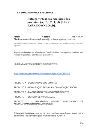 120 
8.7. EMAIL-S ENVIADOS E RECEBIDOS 
Entrega virtual dos relatórios dos produtos (A, B, C, I, J) [LINK PARA DOWNLOAD]. 
PMSB Castelo do Piauí saneamentocastelodopiaui@verdeeprogresso.com.br 
9 de jan 
para Lima, construtorapor., Joao, Lucas, pcpirescardoso, avelaramorim, raphaelvgomes 
Seguem em Dropbox os relatórios de Castelo de Piauí dos seguintes produtos para reunião do comitê de coordenação e executivo. 
LINK PARA DOWNLOAD DOS DOCUMENTOS 
https://www.dropbox.com/sh/y0h9sljyawc7yry/SQPrDMGUI2 PRODUTO A - DESIGNAÇÃO DOS COMITÊS PRODUTO B - MOBILIZAÇÃO SOCIAL E COMUNICAÇÃO SOCIAL PRODUTO C - DIAGNÓSTICO TÉCNICO PARTICIPATIVO PRODUTO I - SISTEMA DE INFORMAÇÃO PRODUTO J - RELATORIO MENSAL SIMPLIFICADO DE ACOMPANHAMENTO DAS ATIVIDADES Foi encaminhado hoje uma via de cada relatório que o Paulo deverá retirar os mesmos no aeroporto para reunião do dia 10/01/14.  