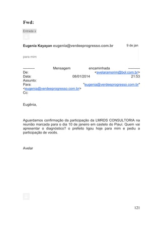 121 
Fwd: Entrada x 
Eugenia Kayayan eugenia@verdeeprogresso.com.br 
9 de jan 
para mim 
---------- Mensagem encaminhada ---------- De: <avelaramorim@bol.com.br> Data: 08/01/2014 21:53 Assunto: Para: "eugenia@verdeeprogresso.com.br" <eugenia@verdeeprogresso.com.br> Cc: 
Eugênia, 
Aguardamos confirmação da participação da LMRDS CONSULTORIA na reunião marcada para o dia 10 de janeiro em castelo do Piauí. Quem vai apresentar o diagnóstico? o prefeito ligou hoje para mim e pediu a participação de vocês. 
Avelar 
 