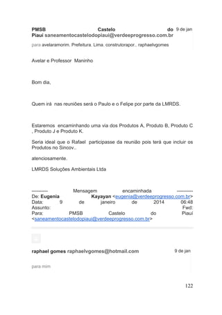 122 
PMSB Castelo do Piauí saneamentocastelodopiaui@verdeeprogresso.com.br 
9 de jan 
para avelaramorim, Prefeitura, Lima, construtorapor., raphaelvgomes 
Avelar e Professor Maninho 
Bom dia, 
Quem irá nas reuniões será o Paulo e o Felipe por parte da LMRDS. 
Estaremos encaminhando uma via dos Produtos A, Produto B, Produto C , Produto J e Produto K. 
Seria ideal que o Rafael participasse da reunião pois terá que incluir os Produtos no Sincov.. 
atenciosamente. 
LMRDS Soluçôes Ambientais Ltda 
---------- Mensagem encaminhada ---------- De: Eugenia Kayayan <eugenia@verdeeprogresso.com.br> Data: 9 de janeiro de 2014 06:48 Assunto: Fwd: Para: PMSB Castelo do Piauí <saneamentocastelodopiaui@verdeeprogresso.com.br> 
raphael gomes raphaelvgomes@hotmail.com 
9 de jan 
para mim 
 