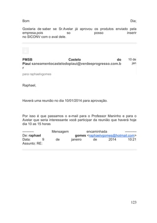 123 
Bom Dia; Gostaria de saber se Sr.Avelar já aprovou os produtos enviado pela empresa,pois so posso inserir no SICONV com o aval dele. 
PMSB Castelo do Piauí saneamentocastelodopiaui@verdeeprogresso.com.br 
10 de jan 
para raphaelvgomes 
Raphael, 
Haverá uma reunião no dia 10/01/2014 para aprovação. 
Por isso é que passamos o e-mail para o Professor Maninho e para o Avelar que seria interessante você participar da reunião que haverá hoje dia 10 as 15 horas 
---------- Mensagem encaminhada ---------- De: raphael gomes <raphaelvgomes@hotmail.com> Data: 9 de janeiro de 2014 10:21 Assunto: RE: 
 