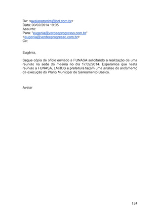 124 
De: <avelaramorim@bol.com.br> Data: 03/02/2014 19:05 Assunto: Para: "eugenia@verdeeprogresso.com.br" <eugenia@verdeeprogresso.com.br> Cc: Eugênia, Segue cópia de ofício enviado a FUNASA solicitando a realização de uma reunião na sede da mesma no dia 17/02/2014. Esperamos que nesta reunião a FUNASA, LMRDS e prefeitura façam uma análise do andamento da execução do Plano Municipal de Saneamento Básico. Avelar 
 