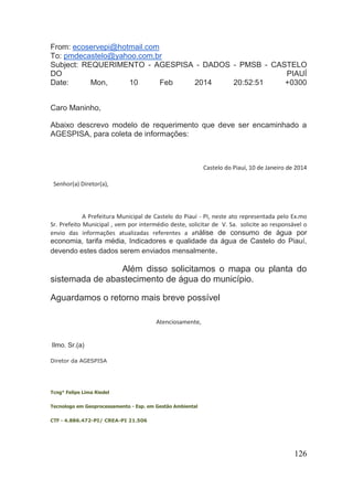 126 
From: ecoservepi@hotmail.com To: pmdecastelo@yahoo.com.br Subject: REQUERIMENTO - AGESPISA - DADOS - PMSB - CASTELO DO PIAUÍ Date: Mon, 10 Feb 2014 20:52:51 +0300 Caro Maninho, Abaixo descrevo modelo de requerimento que deve ser encaminhado a AGESPISA, para coleta de informações: Castelo do Piauí, 10 de Janeiro de 2014 Senhor(a) Diretor(a), A Prefeitura Municipal de Castelo do Piauí - PI, neste ato representada pelo Ex.mo Sr. Prefeito Municipal , vem por intermédio deste, solicitar de V. Sa. solicite ao responsável o envio das informações atualizadas referentes a análise de consumo de água por economia, tarifa média, Indicadores e qualidade da água de Castelo do Piauí, devendo estes dados serem enviados mensalmente. Além disso solicitamos o mapa ou planta do sistemada de abastecimento de água do município. Aguardamos o retorno mais breve possível Atenciosamente, Ilmo. Sr.(a) Diretor da AGESPISA Tcng° Felipe Lima Riedel Tecnologo em Geoprocessamento - Esp. em Gestão Ambiental CTF - 4.886.472-PI/ CREA-PI 21.506  