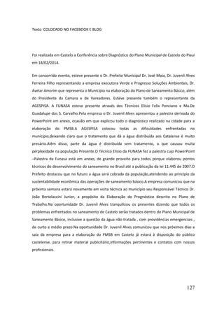 127 
Texto COLOCADO NO FACEBOOK E BLOG 
Foi realizada em Castelo a Conferência sobre Diagnóstico do Plano Municipal de Castelo do Piauí em 18/02/2014. 
Em concorrido evento, esteve presente o Dr. Prefeito Municipal Dr. José Maia, Dr. Juvenil Alves Ferreira Filho representando a empresa executora Verde e Progresso Soluções Ambientais, Dr. Avelar Amorim que representa o Município na elaboração do Plano de Saneamento Básico, além do Presidente da Camara e de Vereadores. Esteve presente também o representante da AGESPISA. A FUNASA esteve presente através dos Técnicos Elísio Felix Ponciano e Ma.De Guadalupe dos S. Carvalho.Pela empresa o Dr. Juvenil Alves apresentou a palestra derivada do PowerPoint em anexo, ocasião em que explicou todo o diagnóstico realizado na cidade para a elaboração do PMSB.A AGESPISA colocou todas as dificuldades enfrentadas no município,deixando claro que o tratamento que dá a água distribuída aos Catalense é muito precário.Além disso, parte da água é distribuída sem tratamento, o que causou muita perplexidade na população Presente.O Técnico Elísio da FUNASA fez a palestra cujo PowerPoint –Palestra da Funasa está em anexo, de grande proveito para todos porque elaborou pontos técnicos do desenvolvimento do saneamento no Brasil até a publicação da lei 11.445 de 2007.O Prefeito destacou que no futuro a água será cobrada da população,atendendo ao princípio da sustentabilidade econômica das operações de saneamento básico.A empresa comunicou que na próxima semana estará novamente em visita técnica ao município seu Responsável Técnico Dr. João Bertolaccini Junior, a propósito da Elaboração do Prognóstico descrito no Plano de Trabalho.Na oportunidade Dr. Juvenil Alves tranquilizou os presentes dizendo que todos os problemas enfrentados no saneamento de Castelo serão tratados dentro do Plano Municipal de Saneamento Básico, inclusive a questão da água não tratada , com providências emergenciais , de curto e médio prazo.Na oportunidade Dr. Juvenil Alves comunicou que nos próximos dias a sala da empresa para a elaboração do PMSB em Castelo já estará à disposição do público castelense, para retirar material publicitário,informações pertinentes e contatos com nossos profissionais. 
 