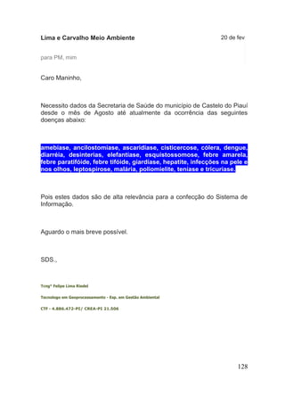 128 
Lima e Carvalho Meio Ambiente 
20 de fev 
para PM, mim 
Caro Maninho, Necessito dados da Secretaria de Saúde do município de Castelo do Piauí desde o mês de Agosto até atualmente da ocorrência das seguintes doenças abaixo: amebíase, ancilostomíase, ascaridíase, cisticercose, cólera, dengue, diarréia, desinterias, elefantíase, esquistossomose, febre amarela, febre paratifóide, febre tifóide, giardíase, hepatite, infecções na pele e nos olhos, leptospirose, malária, poliomielite, teníase e tricuríase. Pois estes dados são de alta relevância para a confecção do Sistema de Informação. Aguardo o mais breve possível. SDS., Tcng° Felipe Lima Riedel Tecnologo em Geoprocessamento - Esp. em Gestão Ambiental CTF - 4.886.472-PI/ CREA-PI 21.506  