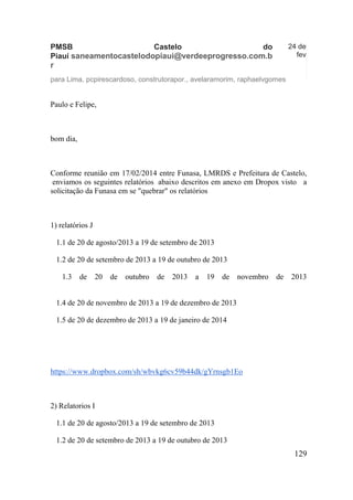 129 
PMSB Castelo do Piauí saneamentocastelodopiaui@verdeeprogresso.com.br 
24 de fev 
para Lima, pcpirescardoso, construtorapor., avelaramorim, raphaelvgomes 
Paulo e Felipe, 
bom dia, 
Conforme reunião em 17/02/2014 entre Funasa, LMRDS e Prefeitura de Castelo, enviamos os seguintes relatórios abaixo descritos em anexo em Dropox visto a solicitação da Funasa em se "quebrar" os relatórios 
1) relatórios J 
1.1 de 20 de agosto/2013 a 19 de setembro de 2013 
1.2 de 20 de setembro de 2013 a 19 de outubro de 2013 
1.3 de 20 de outubro de 2013 a 19 de novembro de 2013 
1.4 de 20 de novembro de 2013 a 19 de dezembro de 2013 
1.5 de 20 de dezembro de 2013 a 19 de janeiro de 2014 
https://www.dropbox.com/sh/wbvkg6cv59b44dk/gYrnsgb1Eo 
2) Relatorios I 
1.1 de 20 de agosto/2013 a 19 de setembro de 2013 
1.2 de 20 de setembro de 2013 a 19 de outubro de 2013  