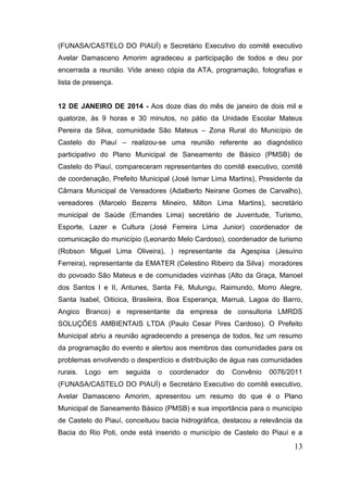 13 
(FUNASA/CASTELO DO PIAUÍ) e Secretário Executivo do comitê executivo Avelar Damasceno Amorim agradeceu a participação de todos e deu por encerrada a reunião. Vide anexo cópia da ATA, programação, fotografias e lista de presença. 
12 DE JANEIRO DE 2014 - Aos doze dias do mês de janeiro de dois mil e quatorze, às 9 horas e 30 minutos, no pátio da Unidade Escolar Mateus Pereira da Silva, comunidade São Mateus – Zona Rural do Município de Castelo do Piauí – realizou-se uma reunião referente ao diagnóstico participativo do Plano Municipal de Saneamento de Básico (PMSB) de Castelo do Piauí, compareceram representantes do comitê executivo, comitê de coordenação, Prefeito Municipal (José Ismar Lima Martins), Presidente da Câmara Municipal de Vereadores (Adalberto Neirane Gomes de Carvalho), vereadores (Marcelo Bezerra Mineiro, Milton Lima Martins), secretário municipal de Saúde (Ernandes Lima) secretário de Juventude, Turismo, Esporte, Lazer e Cultura (José Ferreira Lima Junior) coordenador de comunicação do município (Leonardo Melo Cardoso), coordenador de turismo (Robson Miguel Lima Oliveira), ) representante da Agespisa (Jesuíno Ferreira), representante da EMATER (Celestino Ribeiro da Silva) moradores do povoado São Mateus e de comunidades vizinhas (Alto da Graça, Manoel dos Santos I e II, Antunes, Santa Fé, Mulungu, Raimundo, Morro Alegre, Santa Isabel, Oiticica, Brasileira, Boa Esperança, Marruá, Lagoa do Barro, Angico Branco) e representante da empresa de consultoria LMRDS SOLUÇÕES AMBIENTAIS LTDA (Paulo Cesar Pires Cardoso). O Prefeito Municipal abriu a reunião agradecendo a presença de todos, fez um resumo da programação do evento e alertou aos membros das comunidades para os problemas envolvendo o desperdício e distribuição de água nas comunidades rurais. Logo em seguida o coordenador do Convênio 0076/2011 (FUNASA/CASTELO DO PIAUÍ) e Secretário Executivo do comitê executivo, Avelar Damasceno Amorim, apresentou um resumo do que é o Plano Municipal de Saneamento Básico (PMSB) e sua importância para o município de Castelo do Piauí, conceituou bacia hidrográfica, destacou a relevância da Bacia do Rio Poti, onde está inserido o município de Castelo do Piauí e a  