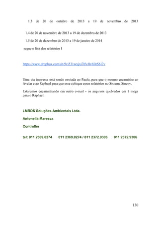 130 
1.3 de 20 de outubro de 2013 a 19 de novembro de 2013 
1.4 de 20 de novembro de 2013 a 19 de dezembro de 2013 
1.5 de 20 de dezembro de 2013 a 19 de janeiro de 2014 
segue o link dos relatórios I 
https://www.dropbox.com/sh/9vi531wxjxi7lfv/0vhBrS6I7v 
Uma via impressa está sendo enviada ao Paulo, para que o mesmo encaminhe ao Avelar e ao Raphael para que esse coloque esses relatórios no Sistema Sincov. 
Estaremos encaminhando em outro e-mail - os arquivos quebrados em 1 mega para o Raphael. 
LMRDS Soluções Ambientais Ltda. Antonella Maresca Controller tel: 011 2369.0274011 2369.0274 / 011 2372.9306011 2372.9306  