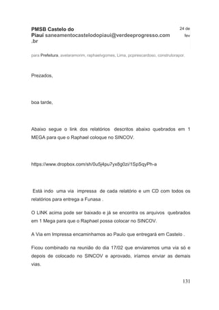 131 
PMSB Castelo do Piauí saneamentocastelodopiaui@verdeeprogresso.com.br 
24 de fev 
para Prefeitura, avelaramorim, raphaelvgomes, Lima, pcpirescardoso, construtorapor. 
Prezados, boa tarde, Abaixo segue o link dos relatórios descritos abaixo quebrados em 1 MEGA para que o Raphael coloque no SINCOV. https://www.dropbox.com/sh/0u5j4pu7yx8g0zi/1SpSqyPh-a Está indo uma via impressa de cada relatório e um CD com todos os relatórios para entrega a Funasa . O LINK acima pode ser baixado e já se encontra os arquivos quebrados em 1 Mega para que o Raphael possa colocar no SINCOV. A Via em Impressa encaminhamos ao Paulo que entregará em Castelo . Ficou combinado na reunião do dia 17/02 que enviaremos uma via só e depois de colocado no SINCOV e aprovado, iríamos enviar as demais vias.  
