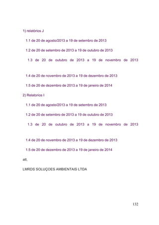 132 
1) relatórios J 1.1 de 20 de agosto/2013 a 19 de setembro de 2013 1.2 de 20 de setembro de 2013 a 19 de outubro de 2013 1.3 de 20 de outubro de 2013 a 19 de novembro de 2013 1.4 de 20 de novembro de 2013 a 19 de dezembro de 2013 1.5 de 20 de dezembro de 2013 a 19 de janeiro de 2014 2) Relatorios I 1.1 de 20 de agosto/2013 a 19 de setembro de 2013 1.2 de 20 de setembro de 2013 a 19 de outubro de 2013 1.3 de 20 de outubro de 2013 a 19 de novembro de 2013 1.4 de 20 de novembro de 2013 a 19 de dezembro de 2013 1.5 de 20 de dezembro de 2013 a 19 de janeiro de 2014 att, LMRDS SOLUÇOES AMBIENTAIS LTDA 
