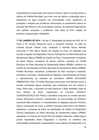 14 
necessidade de conservação dos recursos hídricos. Após a sua fala passou a palavra ao Prefeito Municipal, que mais uma vez alertou a população para o desperdício de água existente nas comunidades rurais, questionou os presentes a respeito dos problemas relacionados ao saneamento básico no povoado São Mateus e nas comunidades vizinhas, os presentes responderam com pedidos, propostas e problemas. Vide cópia da ATA, relação de presença, programação e fotografias. 
17 DE JANEIRO DE 2014 – No dia 17 (dezessete) de janeiro de 2014, às 19 horas e 50 minutos (dezenove horas e cinquenta minutos), no pátio da Unidade Escolar Gabriel Lima, localizado a Avenida Dirceu Mendes Arcoverde nº 238, Bairro Piçarra em Castelo do Piauí, foi realizada uma reunião a respeito do Diagnóstico Técnico Participativo do Plano Municipal de Saneamento Básico (PMSB) de Castelo do Piauí. Compareceram moradores do bairro Piçarra, moradores de bairros vizinhos, membros do Comitê Executivo do Plano Municipal de Saneamento Básico (PMSB), membros do Comitê de Coordenação do Plano Municipal de Saneamento Básico (PMSB), Prefeito Municipal, vereadores, professores da rede municipal e estadual, secretários municipais, representante da Agespisa, representantes da Emater e representantes da empresa de consultoria LMRDS SOLUÇÕES AMBIENTAIS LTDA. O Prefeito Municipal (José Ismar Lima Martins) iniciou a reunião convidando alguns presentes para juntamente com ele compor a mesa, foram eles, o Secretário de Infra Estrutura e Meio Ambiente (João da Cruz Moreira da Silva), coordenador do Convênio 0076/2011 (FUNASA/CASTELO DO PIAUÍ) e Secretário Executivo do comitê executivo (Avelar Damasceno Amorim), Coordenador de Comunicação da Prefeitura (Leonardo Melo Cardoso), e o representante da Agespisa (Jesuino Ferreira). Após a composição da mesa, o prefeito municipal (José Ismar Lima Martins) agradeceu a presença de todos na participação da análise do Diagnóstico Técnico Participativo do Plano Municipal de Saneamento Básico (PMSB), apresentou um resumo em Power Point do trabalho elaborado, relatou alguns pontos importantes desse Diagnostico e convidou os membros das comunidades participantes a apresentarem suas análises do Diagnostico e os  