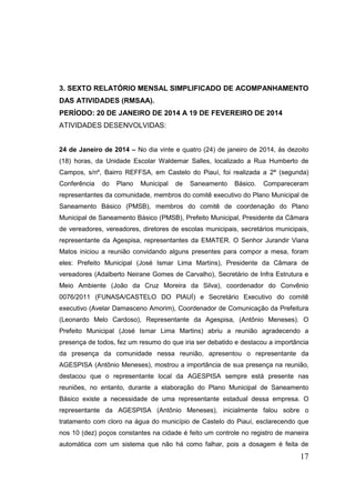 17 
3. SEXTO RELATÓRIO MENSAL SIMPLIFICADO DE ACOMPANHAMENTO DAS ATIVIDADES (RMSAA). 
PERÍODO: 20 DE JANEIRO DE 2014 A 19 DE FEVEREIRO DE 2014 
ATIVIDADES DESENVOLVIDAS: 
24 de Janeiro de 2014 – No dia vinte e quatro (24) de janeiro de 2014, às dezoito (18) horas, da Unidade Escolar Waldemar Salles, localizado a Rua Humberto de Campos, s/nº, Bairro REFFSA, em Castelo do Piauí, foi realizada a 2ª (segunda) Conferência do Plano Municipal de Saneamento Básico. Compareceram representantes da comunidade, membros do comitê executivo do Plano Municipal de Saneamento Básico (PMSB), membros do comitê de coordenação do Plano Municipal de Saneamento Básico (PMSB), Prefeito Municipal, Presidente da Câmara de vereadores, vereadores, diretores de escolas municipais, secretários municipais, representante da Agespisa, representantes da EMATER. O Senhor Jurandir Viana Matos iniciou a reunião convidando alguns presentes para compor a mesa, foram eles: Prefeito Municipal (José Ismar Lima Martins), Presidente da Câmara de vereadores (Adalberto Neirane Gomes de Carvalho), Secretário de Infra Estrutura e Meio Ambiente (João da Cruz Moreira da Silva), coordenador do Convênio 0076/2011 (FUNASA/CASTELO DO PIAUÍ) e Secretário Executivo do comitê executivo (Avelar Damasceno Amorim), Coordenador de Comunicação da Prefeitura (Leonardo Melo Cardoso), Representante da Agespisa, (Antônio Meneses). O Prefeito Municipal (José Ismar Lima Martins) abriu a reunião agradecendo a presença de todos, fez um resumo do que iria ser debatido e destacou a importância da presença da comunidade nessa reunião, apresentou o representante da AGESPISA (Antônio Meneses), mostrou a importância de sua presença na reunião, destacou que o representante local da AGESPISA sempre está presente nas reuniões, no entanto, durante a elaboração do Plano Municipal de Saneamento Básico existe a necessidade de uma representante estadual dessa empresa. O representante da AGESPISA (Antônio Meneses), inicialmente falou sobre o tratamento com cloro na água do município de Castelo do Piauí, esclarecendo que nos 10 (dez) poços constantes na cidade é feito um controle no registro de maneira automática com um sistema que não há como falhar, pois a dosagem é feita de  