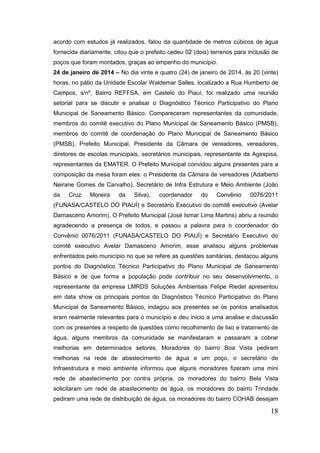 18 
acordo com estudos já realizados, falou da quantidade de metros cúbicos de água fornecida diariamente, citou que o prefeito cedeu 02 (dois) terrenos para inclusão de poços que foram montados, graças ao empenho do município. 
24 de janeiro de 2014 – No dia vinte e quatro (24) de janeiro de 2014, às 20 (vinte) horas, no pátio da Unidade Escolar Waldemar Salles, localizado a Rua Humberto de Campos, s/nº, Bairro REFFSA, em Castelo do Piauí, foi realizado uma reunião setorial para se discutir e analisar o Diagnóstico Técnico Participativo do Plano Municipal de Saneamento Básico. Compareceram representantes da comunidade, membros do comitê executivo do Plano Municipal de Saneamento Básico (PMSB), membros do comitê de coordenação do Plano Municipal de Saneamento Básico (PMSB), Prefeito Municipal, Presidente da Câmara de vereadores, vereadores, diretores de escolas municipais, secretários municipais, representante da Agespisa, representantes da EMATER. O Prefeito Municipal convidou alguns presentes para a composição da mesa foram eles: o Presidente da Câmara de vereadores (Adalberto Neirane Gomes de Carvalho), Secretário de Infra Estrutura e Meio Ambiente (João da Cruz Moreira da Silva), coordenador do Convênio 0076/2011 (FUNASA/CASTELO DO PIAUÍ) e Secretário Executivo do comitê executivo (Avelar Damasceno Amorim). O Prefeito Municipal (José Ismar Lima Martins) abriu a reunião agradecendo a presença de todos, e passou a palavra para o coordenador do Convênio 0076/2011 (FUNASA/CASTELO DO PIAUÍ) e Secretário Executivo do comitê executivo Avelar Damasceno Amorim, esse analisou alguns problemas enfrentados pelo município no que se refere as questões sanitárias, destacou alguns pontos do Diagnóstico Técnico Participativo do Plano Municipal de Saneamento Básico e de que forma a população pode contribuir no seu desenvolvimento, o representante da empresa LMRDS Soluções Ambientais Felipe Riedel apresentou em data show os principais pontos do Diagnóstico Técnico Participativo do Plano Municipal de Saneamento Básico, indagou aos presentes se os pontos analisados eram realmente relevantes para o município e deu inicio a uma analise e discussão com os presentes a respeito de questões como recolhimento de lixo e tratamento de água, alguns membros da comunidade se manifestaram e passaram a cobrar melhorias em determinados setores. Moradores do bairro Boa Vista pediram melhorias na rede de abastecimento de água e um poço, o secretário de Infraestrutura e meio ambiente informou que alguns moradores fizeram uma mini rede de abastecimento por contra própria, os moradores do bairro Bela Vista solicitaram um rede de abastecimento de água, os moradores do bairro Trindade pediram uma rede de distribuição de água, os moradores do bairro COHAB desejam  