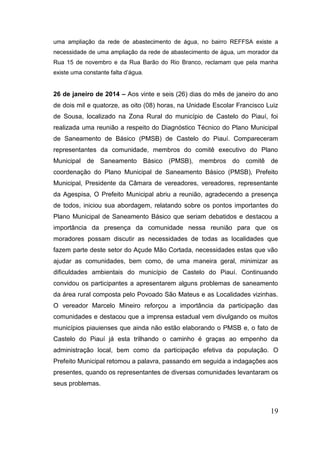 19 
uma ampliação da rede de abastecimento de água, no bairro REFFSA existe a necessidade de uma ampliação da rede de abastecimento de água, um morador da Rua 15 de novembro e da Rua Barão do Rio Branco, reclamam que pela manha existe uma constante falta d’água. 
26 de janeiro de 2014 – Aos vinte e seis (26) dias do mês de janeiro do ano de dois mil e quatorze, as oito (08) horas, na Unidade Escolar Francisco Luiz de Sousa, localizado na Zona Rural do município de Castelo do Piauí, foi realizada uma reunião a respeito do Diagnóstico Técnico do Plano Municipal de Saneamento de Básico (PMSB) de Castelo do Piauí. Compareceram representantes da comunidade, membros do comitê executivo do Plano Municipal de Saneamento Básico (PMSB), membros do comitê de coordenação do Plano Municipal de Saneamento Básico (PMSB), Prefeito Municipal, Presidente da Câmara de vereadores, vereadores, representante da Agespisa, O Prefeito Municipal abriu a reunião, agradecendo a presença de todos, iniciou sua abordagem, relatando sobre os pontos importantes do Plano Municipal de Saneamento Básico que seriam debatidos e destacou a importância da presença da comunidade nessa reunião para que os moradores possam discutir as necessidades de todas as localidades que fazem parte deste setor do Açude Mão Cortada, necessidades estas que vão ajudar as comunidades, bem como, de uma maneira geral, minimizar as dificuldades ambientais do município de Castelo do Piauí. Continuando convidou os participantes a apresentarem alguns problemas de saneamento da área rural composta pelo Povoado São Mateus e as Localidades vizinhas. O vereador Marcelo Mineiro reforçou a importância da participação das comunidades e destacou que a imprensa estadual vem divulgando os muitos municípios piauienses que ainda não estão elaborando o PMSB e, o fato de Castelo do Piauí já esta trilhando o caminho é graças ao empenho da administração local, bem como da participação efetiva da população. O Prefeito Municipal retomou a palavra, passando em seguida a indagações aos presentes, quando os representantes de diversas comunidades levantaram os seus problemas. 
 