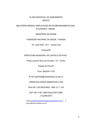 2 
PLANO MUNICIPAL DE SANEAMENTO BÁSICO 
RELATÓRIO MENSAL SIMPLIFICADO DE ACOMPANHAMENTO DAS ATIVIDADES - RMSAA 
MINISTÉRIO DA SAÚDE 
FUNDAÇÃO NACIANAL DA SAÚDE - FUNASA 
AV. João XXIII, 1317 – Jockey Club 
Teresina/PI 
PREFEITURA MUNICIPAL DE CASTELO DO PIAUÍ 
Praça Lizandro Deus de Carvalho, 151 - Centro 
Castelo do Piauí/PI 
Fone: (86)3247-1103 
E-mail: gabinete@castelodopiaui.pi.gov.br 
LMRDS SOLUÇÕES AMBIENTAIS LTDA 
RUA DR. LUIZ MIGLIANO, 1986- CJ. 1.103 
CEP: 05711-001 SÃO PAULO-SP FONE: (11)2369-0274 
E.MAILsaneamentocastelodopiau@verdeeprogresso.com.br e eugenia@verde progresso.com.br 
 