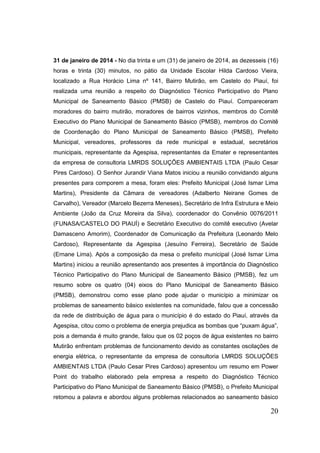 20 
31 de janeiro de 2014 - No dia trinta e um (31) de janeiro de 2014, as dezesseis (16) horas e trinta (30) minutos, no pátio da Unidade Escolar Hilda Cardoso Vieira, localizado a Rua Horácio Lima nº 141, Bairro Mutirão, em Castelo do Piauí, foi realizada uma reunião a respeito do Diagnóstico Técnico Participativo do Plano Municipal de Saneamento Básico (PMSB) de Castelo do Piauí. Compareceram moradores do bairro mutirão, moradores de bairros vizinhos, membros do Comitê Executivo do Plano Municipal de Saneamento Básico (PMSB), membros do Comitê de Coordenação do Plano Municipal de Saneamento Básico (PMSB), Prefeito Municipal, vereadores, professores da rede municipal e estadual, secretários municipais, representante da Agespisa, representantes da Emater e representantes da empresa de consultoria LMRDS SOLUÇÕES AMBIENTAIS LTDA (Paulo Cesar Pires Cardoso). O Senhor Jurandir Viana Matos iniciou a reunião convidando alguns presentes para comporem a mesa, foram eles: Prefeito Municipal (José Ismar Lima Martins), Presidente da Câmara de vereadores (Adalberto Neirane Gomes de Carvalho), Vereador (Marcelo Bezerra Meneses), Secretário de Infra Estrutura e Meio Ambiente (João da Cruz Moreira da Silva), coordenador do Convênio 0076/2011 (FUNASA/CASTELO DO PIAUÍ) e Secretário Executivo do comitê executivo (Avelar Damasceno Amorim), Coordenador de Comunicação da Prefeitura (Leonardo Melo Cardoso), Representante da Agespisa (Jesuíno Ferreira), Secretário de Saúde (Ernane Lima). Após a composição da mesa o prefeito municipal (José Ismar Lima Martins) iniciou a reunião apresentando aos presentes à importância do Diagnóstico Técnico Participativo do Plano Municipal de Saneamento Básico (PMSB), fez um resumo sobre os quatro (04) eixos do Plano Municipal de Saneamento Básico (PMSB), demonstrou como esse plano pode ajudar o município a minimizar os problemas de saneamento básico existentes na comunidade, falou que a concessão da rede de distribuição de água para o município é do estado do Piauí, através da Agespisa, citou como o problema de energia prejudica as bombas que “puxam água”, pois a demanda é muito grande, falou que os 02 poços de água existentes no bairro Mutirão enfrentam problemas de funcionamento devido as constantes oscilações de energia elétrica, o representante da empresa de consultoria LMRDS SOLUÇÕES AMBIENTAIS LTDA (Paulo Cesar Pires Cardoso) apresentou um resumo em Power Point do trabalho elaborado pela empresa a respeito do Diagnóstico Técnico Participativo do Plano Municipal de Saneamento Básico (PMSB), o Prefeito Municipal retomou a palavra e abordou alguns problemas relacionados ao saneamento básico  