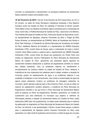 22 
convidou os participantes a apresentarem os principais problemas de saneamento básico existente nessas comunidades rurais. 
18 de Fevereiro de 2014 - No dia 18 de fevereiro de 2014 (terça feira), as 16 h e 45 minutos, no salão do Clube Recreativo Castelense localizado a Rua Bejamin Constant centro de Castelo do Piauí, foi realizada 3ª (terceira) O senhor Jurandir Vieira Matos iniciou os trabalhos convidando alguns presentes para a composição da mesa, foram eles, o Prefeito Municipal de Castelo do Piauí, José Ismar Lima Martins, Vice Prefeito Municipal de Castelo do Piauí, Raimundo Soares do Nascimento Junior, os representantes da Agespisa, Hosanan Fernandes da Silva e Thiago de Brito Sousa Ximenes, os representantes da FUNASA, Maria de Guadalupe dos Santos e Elísio Félix Policarpo, o Presidente da Câmara Municipal de Vereadores de Castelo do Piauí, Adalberto Neirane de Carvalho e o representante da LMRDS Soluções Ambientais LTDA, Juvenil Alves de Sousa, após a composição da mesa o senhor Jurandir Vieira Matos passou a palavra para o representante da LMRDS Soluções Ambientais LTDA, Juvenil Alves de Sousa que apresentou em Power Point uma análise do Diagnostico Técnico Participativo do Plano Municipal de Saneamento Básico de Castelo do Piauí, apresentou aos presentes alguns aspectos do saneamento brasileiro destacando a ausência de esgotamento sanitário na maioria das cidades brasileiras, citou os problemas relativos ao recolhimento e armazenamento de resíduos sólidos na cidade de Castelo do Piauí, destacou a importância de uma cooperativa de catadores para a cidade, analisou a situação do município quanto ao abastecimento de água e os problemas relativos a sua qualidade e limitações no seu fornecimento, citou ainda a contaminação da água de alguns poços artesianos mostrou os problemas de drenagem existentes no município, dando atenção especial para a Rua Antonino Freire, no que se refere ao sistema de esgotamento sanitário destacou a existência do Plano Municipal de Esgotamento Sanitário e de que forma o Plano Municipal de Saneamento Básico pode se adequar ao Plano de Esgotamento. Sanitário, apresentou um modelo de questionário que será distribuído no município cujo objetivo é melhorar as informações colhidas a respeito do saneamento básico em Castelo do Piauí, serão distribuídos 2000 (dois mil) questionários, os dados serão tabulados para a melhoria da elaboração do diagnóstico do Plano Municipal de Saneamento Básico de Castelo do Piauí, ao terminar a sua apresentação o Senhor Juvenil Alves passou a palavra para o representante da Agespisa senhor Hosanan Fernandes da Silva, esse apresentou um vídeo onde foi explicado como funciona a coleta de água em um poço  