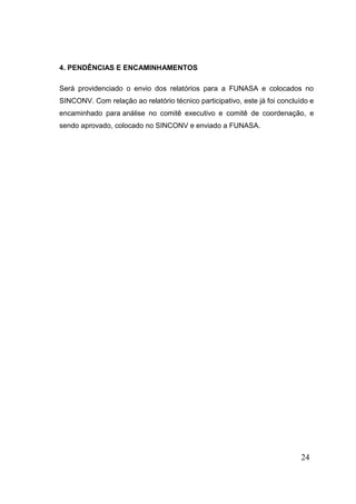 24 
4. PENDÊNCIAS E ENCAMINHAMENTOS Será providenciado o envio dos relatórios para a FUNASA e colocados no SINCONV. Com relação ao relatório técnico participativo, este já foi concluído e encaminhado para análise no comitê executivo e comitê de coordenação, e sendo aprovado, colocado no SINCONV e enviado a FUNASA. 
 