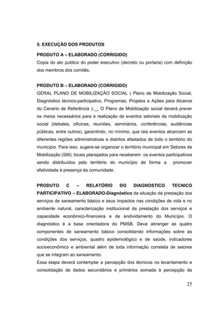 25 
5. EXECUÇÃO DOS PRODUTOS 
PRODUTO A – ELABORADO (CORRIGIDO) 
Copia do ato publico do poder executivo (decreto ou portaria) com definição dos membros dos comitês. 
PRODUTO B – ELABORADO (CORRIGIDO) 
GERAL PLANO DE MOBILIZAÇÃO SOCIAL ( Plano de Mobilização Social, Diagnóstico técnico-participativo, Programas, Projetos e Ações para Alcance do Cenário de Referência ):__ O Plano de Mobilização social deverá prever os meios necessários para a realização de eventos setoriais de mobilização social (debates, oficinas, reuniões, seminários, conferências, audiências públicas, entre outros), garantindo, no mínimo, que tais eventos alcancem as diferentes regiões administrativas e distritos afastados de todo o território do município. Para isso, sugere-se organizar o território municipal em Setores de Mobilização (SM); locais planejados para receberem os eventos participativos sendo distribuídos pelo território do município de forma a promover efetividade à presença da comunidade . 
PRODUTO C – RELATÓRIO DO DIAGNOSTICO TECNICO PARTICIPATIVO – ELABORADO-Diagnóstico da situação da prestação dos serviços de saneamento básico e seus impactos nas condições de vida e no ambiente natural, caracterização institucional da prestação dos serviços e capacidade econômico-financeira e de endividamento do Município. O diagnóstico é a base orientadora do PMSB. Deve abranger as quatro componentes de saneamento básico consolidando informações sobre as condições dos serviços, quadro epidemiológico e de saúde, indicadores socioeconômico e ambiental além de toda informação correlata de setores que se integram ao saneamento. 
Essa etapa deverá contemplar a percepção dos técnicos no levantamento e consolidação de dados secundários e primários somada à percepção da  