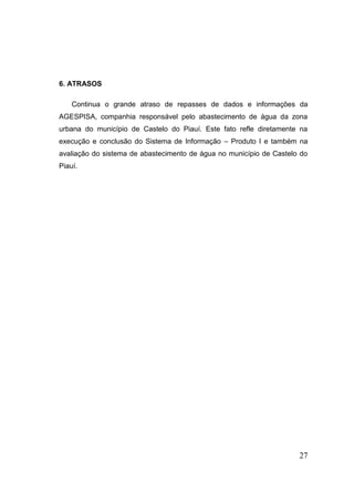 27 
6. ATRASOS 
Continua o grande atraso de repasses de dados e informações da AGESPISA, companhia responsável pelo abastecimento de água da zona urbana do município de Castelo do Piauí. Este fato refle diretamente na execução e conclusão do Sistema de Informação – Produto I e também na avaliação do sistema de abastecimento de água no município de Castelo do Piauí. 
 